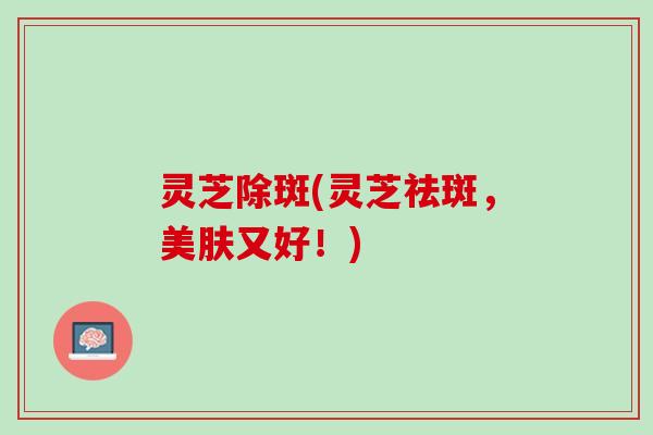 灵芝除斑(灵芝祛斑，美肤又好！)