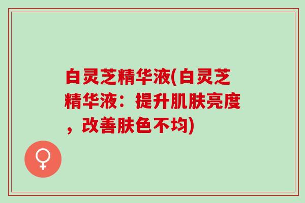 白灵芝精华液(白灵芝精华液：提升亮度，改善肤色不均)