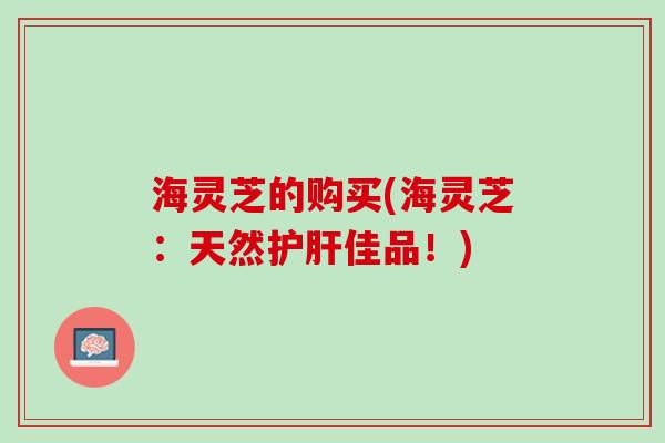 海灵芝的购买(海灵芝：天然护肝佳品！)