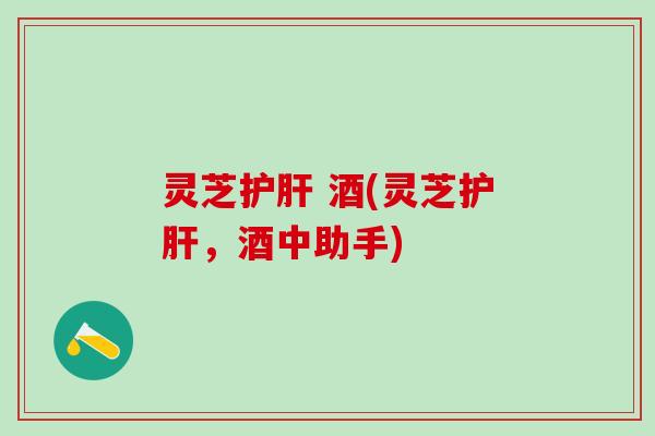 灵芝护肝 酒(灵芝护肝，酒中助手)