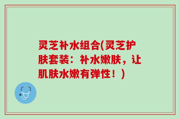 灵芝补水组合(灵芝护肤套装：补水嫩肤，让肌肤水嫩有弹性！)