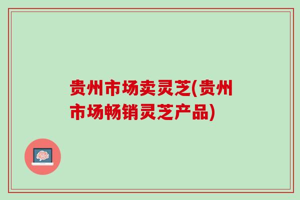 贵州市场卖灵芝(贵州市场畅销灵芝产品)