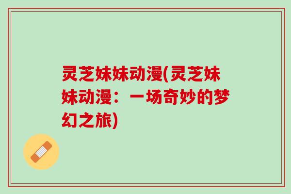 灵芝妹妹动漫(灵芝妹妹动漫：一场奇妙的梦幻之旅)