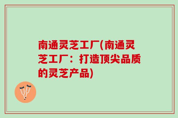 南通灵芝工厂(南通灵芝工厂：打造顶尖品质的灵芝产品)