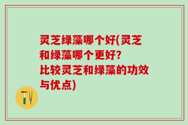 灵芝绿藻哪个好(灵芝和绿藻哪个更好? 比较灵芝和绿藻的功效与优点) 灵芝绿藻哪个好(灵芝和绿藻哪个更好? 比较灵芝和绿藻的功效与优点)
