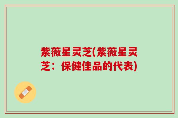 紫薇星灵芝(紫薇星灵芝:保健佳品的代表) 紫薇星灵芝(紫薇星灵芝:保健佳品的代表)