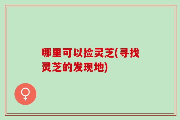 哪里可以捡灵芝(寻找灵芝的发现地)