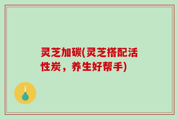 灵芝加碳(灵芝搭配活性炭,养生好帮手) 灵芝加碳(灵芝搭配活性炭,养生好帮手)