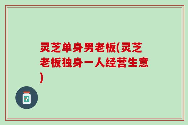 灵芝单身男老板(灵芝老板独身一人经营生意)
