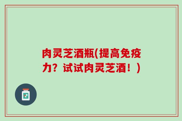 肉灵芝酒瓶(提高免疫力？试试肉灵芝酒！)