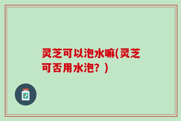 灵芝可以泡水嘛(灵芝可否用水泡?) 灵芝可以泡水嘛(灵芝可否用水泡?)