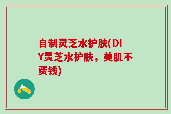 自制灵芝水护肤(DIY灵芝水护肤，美肌不费钱)