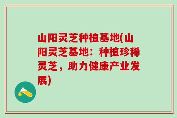 山阳灵芝种植基地(山阳灵芝基地：种植珍稀灵芝，助力健康产业发展)