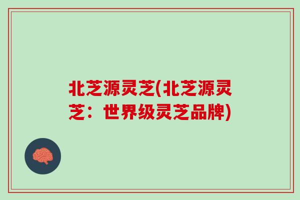 北芝源灵芝(北芝源灵芝：世界级灵芝品牌)