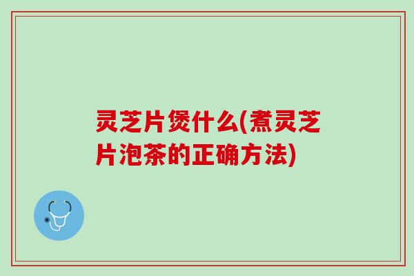灵芝片煲什么(煮灵芝片泡茶的正确方法) 灵芝片煲什么(煮灵芝片泡茶的正确方法)