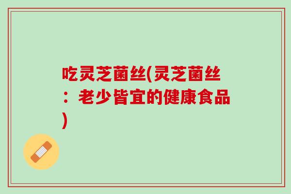 吃灵芝菌丝(灵芝菌丝：老少皆宜的健康食品)