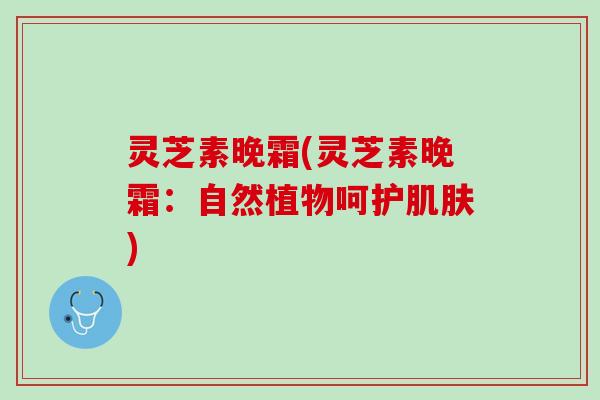 灵芝素晚霜(灵芝素晚霜：自然植物呵护肌肤)