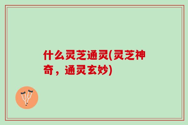 什么灵芝通灵(灵芝神奇,通灵玄妙) 什么灵芝通灵(灵芝神奇,通灵玄妙)