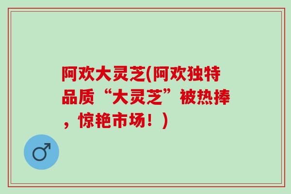 阿欢大灵芝(阿欢独特品质“大灵芝”被热捧，惊艳市场！)