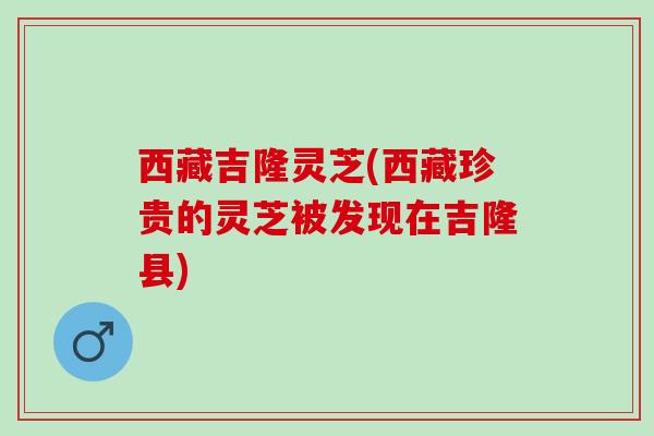 西藏吉隆灵芝(西藏珍贵的灵芝被发现在吉隆县)