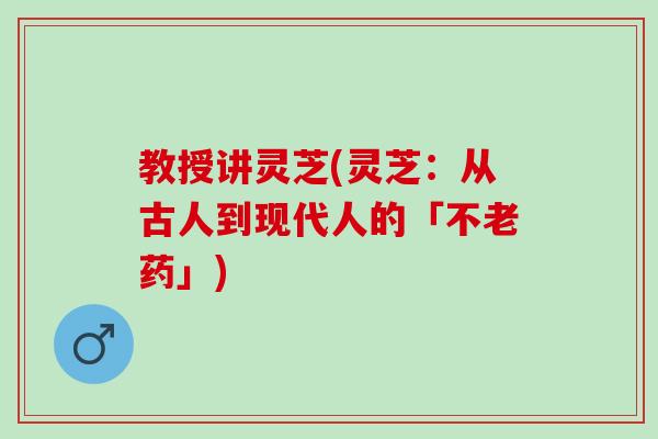 教授讲灵芝(灵芝：从古人到现代人的「不老药」)