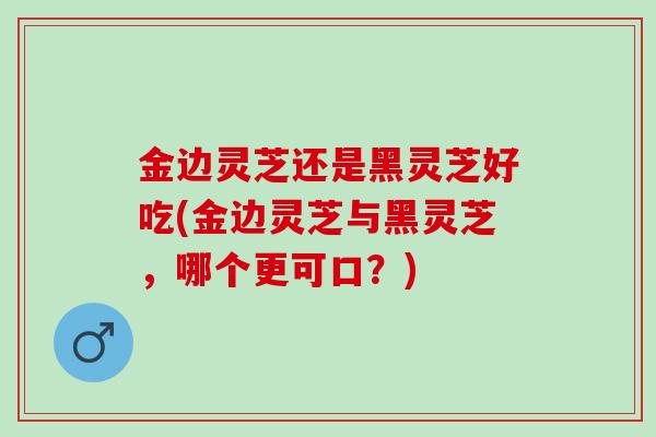 金边灵芝还是黑灵芝好吃(金边灵芝与黑灵芝，哪个更可口？)