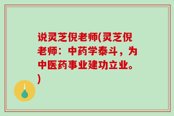 说灵芝倪老师(灵芝倪老师:学泰斗,为中医药事业建功立业。) 说灵芝倪老师(灵芝倪老师:学泰斗,为中医药事业建功立业。)