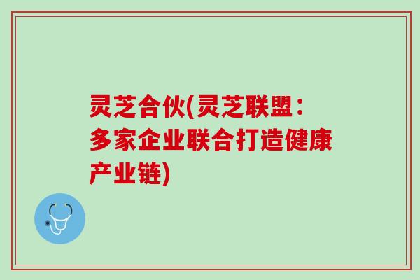 灵芝合伙(灵芝联盟：多家企业联合打造健康产业链)