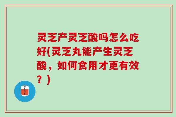 灵芝产灵芝酸吗怎么吃好(灵芝丸能产生灵芝酸，如何食用才更有效？)
