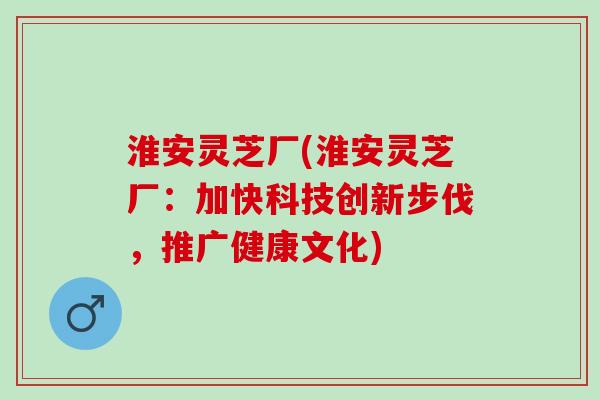 淮安灵芝厂(淮安灵芝厂：加快科技创新步伐，推广健康文化)