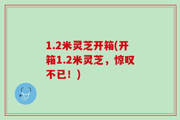 1.2米灵芝开箱(开箱1.2米灵芝，惊叹不已！)