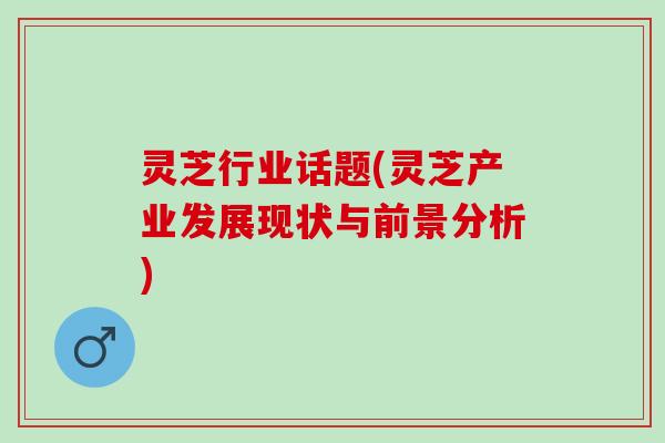 灵芝行业话题(灵芝产业发展现状与前景分析)
