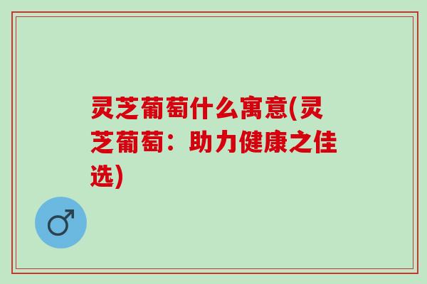 灵芝葡萄什么寓意(灵芝葡萄：助力健康之佳选)