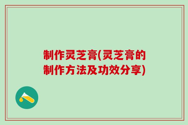 制作灵芝膏(灵芝膏的制作方法及功效分享)