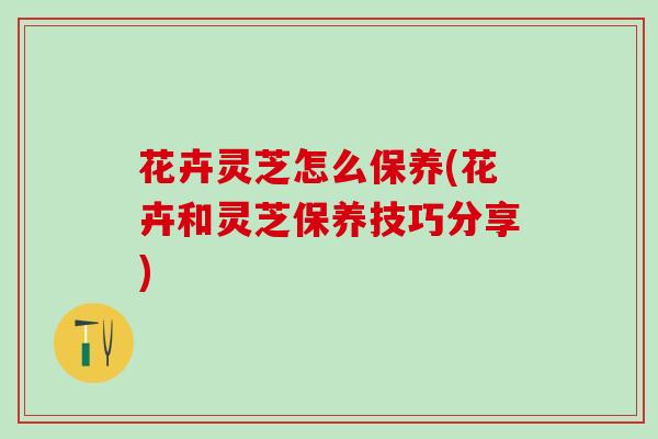 花卉灵芝怎么保养(花卉和灵芝保养技巧分享)