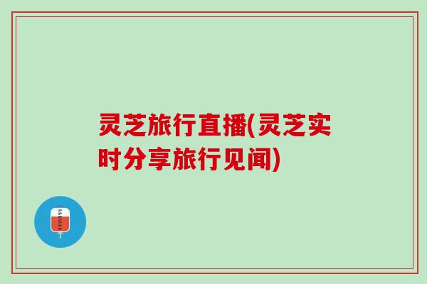 灵芝旅行直播(灵芝实时分享旅行见闻)