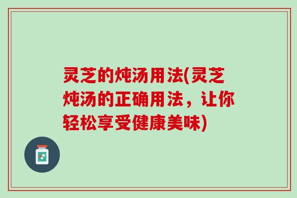 灵芝的炖汤用法(灵芝炖汤的正确用法，让你轻松享受健康美味)