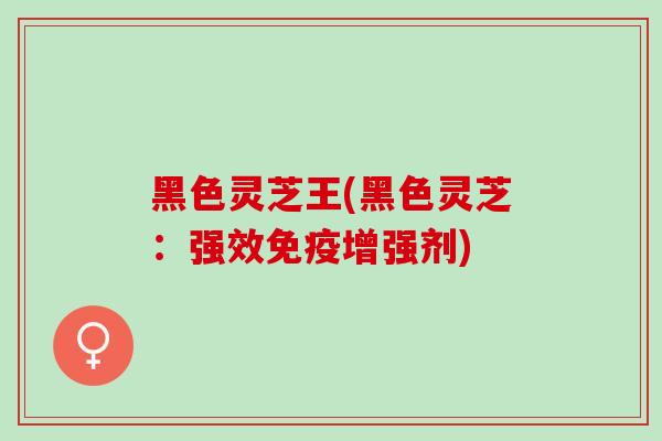 黑色灵芝王(黑色灵芝：强效免疫增强剂)