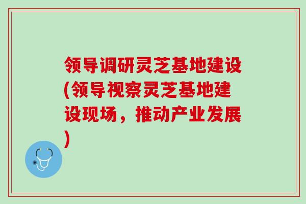 领导调研灵芝基地建设(领导视察灵芝基地建设现场，推动产业发展)