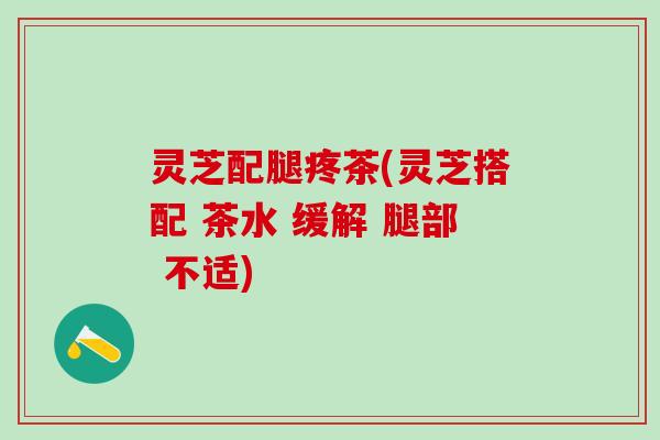 灵芝配腿疼茶(灵芝搭配 茶水 缓解 腿部 不适)
