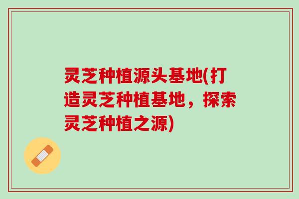 灵芝种植源头基地(打造灵芝种植基地，探索灵芝种植之源)