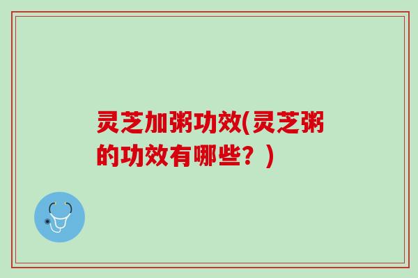 灵芝加粥功效(灵芝粥的功效有哪些？)