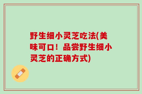 野生细小灵芝吃法(美味可口!品尝野生细小灵芝的正确方式) 野生细小灵芝吃法(美味可口!品尝野生细小灵芝的正确方式)