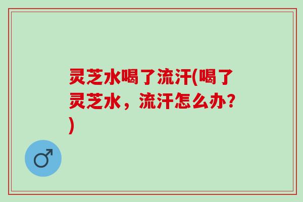 灵芝水喝了流汗(喝了灵芝水，流汗怎么办？)
