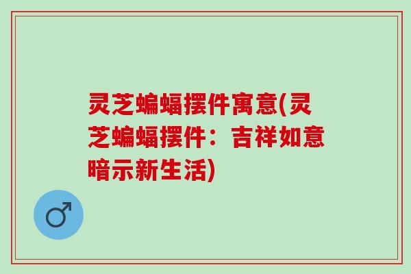 灵芝蝙蝠摆件寓意(灵芝蝙蝠摆件：吉祥如意暗示新生活)