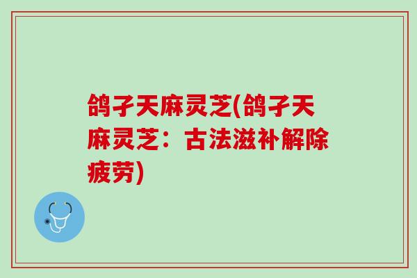 鸽孑天麻灵芝(鸽孑天麻灵芝:古法滋补解除疲劳) 鸽孑天麻灵芝(鸽孑天麻灵芝:古法滋补解除疲劳)