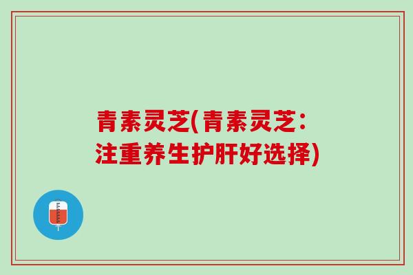 青素灵芝(青素灵芝:注重养生好选择) 青素灵芝(青素灵芝:注重养生好选择)