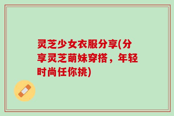 灵芝少女衣服分享(分享灵芝萌妹穿搭,年轻时尚任你挑) 灵芝少女衣服分享(分享灵芝萌妹穿搭,年轻时尚任你挑)