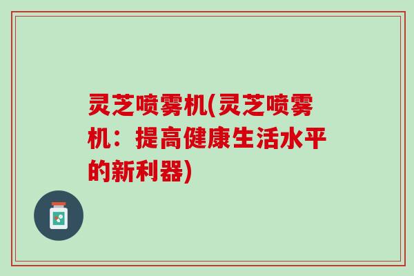 灵芝喷雾机(灵芝喷雾机：提高健康生活水平的新利器)