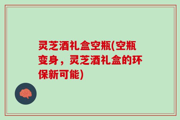 灵芝酒礼盒空瓶(空瓶变身，灵芝酒礼盒的环保新可能)